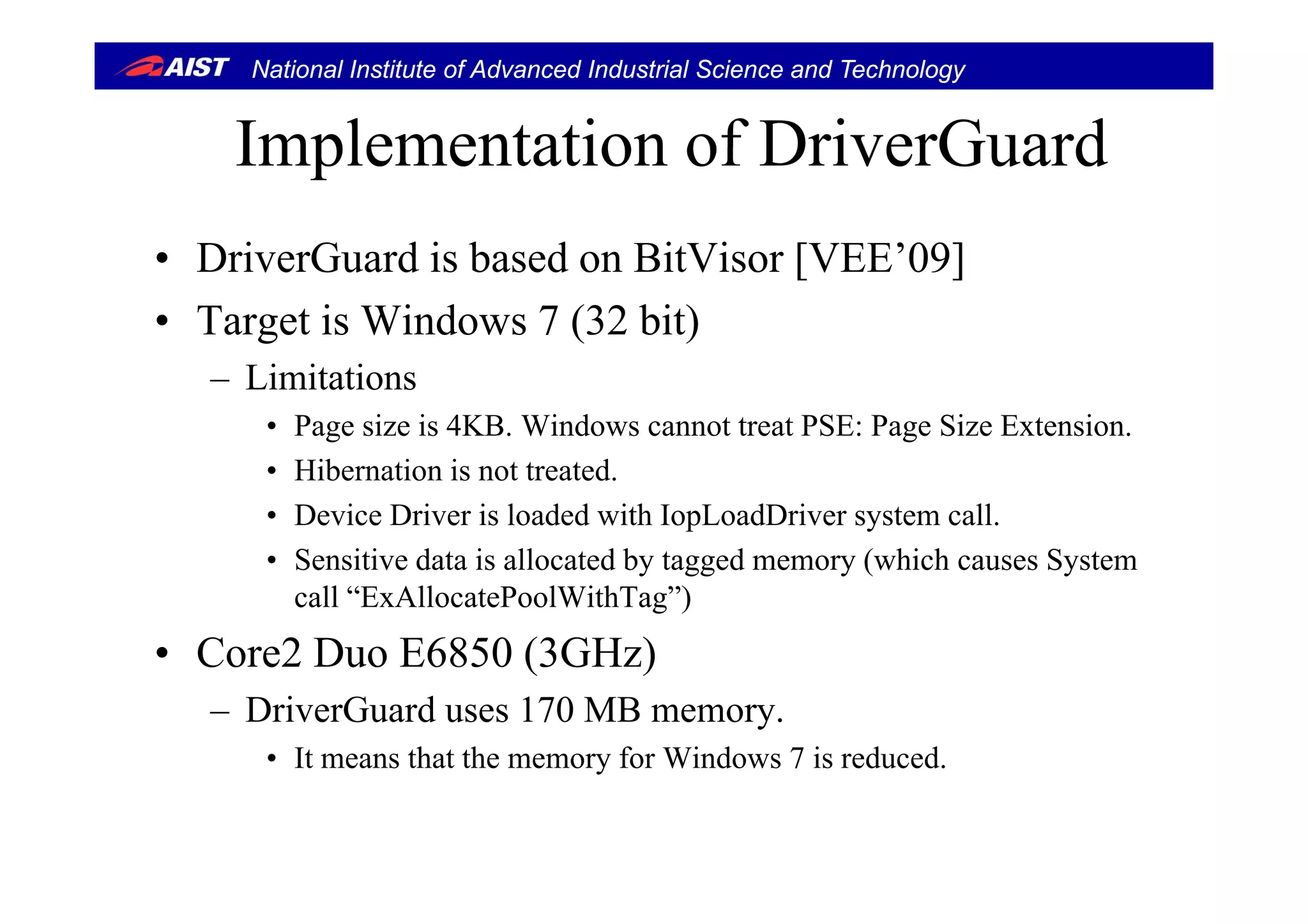 National Institute of Advanced Industrial Science and Technology
Implementation of DriverGuardImplementation of DriverGuard
• Dri erG ard is based on BitVisor [VEE’09]• DriverGuard is based on BitVisor [VEE’09]
• Target is Windows 7 (32 bit)
– Limitations
• Page size is 4KB. Windows cannot treat PSE: Page Size Extension.
Hib i i d• Hibernation is not treated.
• Device Driver is loaded with IopLoadDriver system call.
• Sensitive data is allocated by tagged memory (which causes SystemSensitive data is allocated by tagged memory (which causes System
call “ExAllocatePoolWithTag”)
• Core2 Duo E6850 (3GHz)( )
– DriverGuard uses 170 MB memory.
• It means that the memory for Windows 7 is reduced.
 