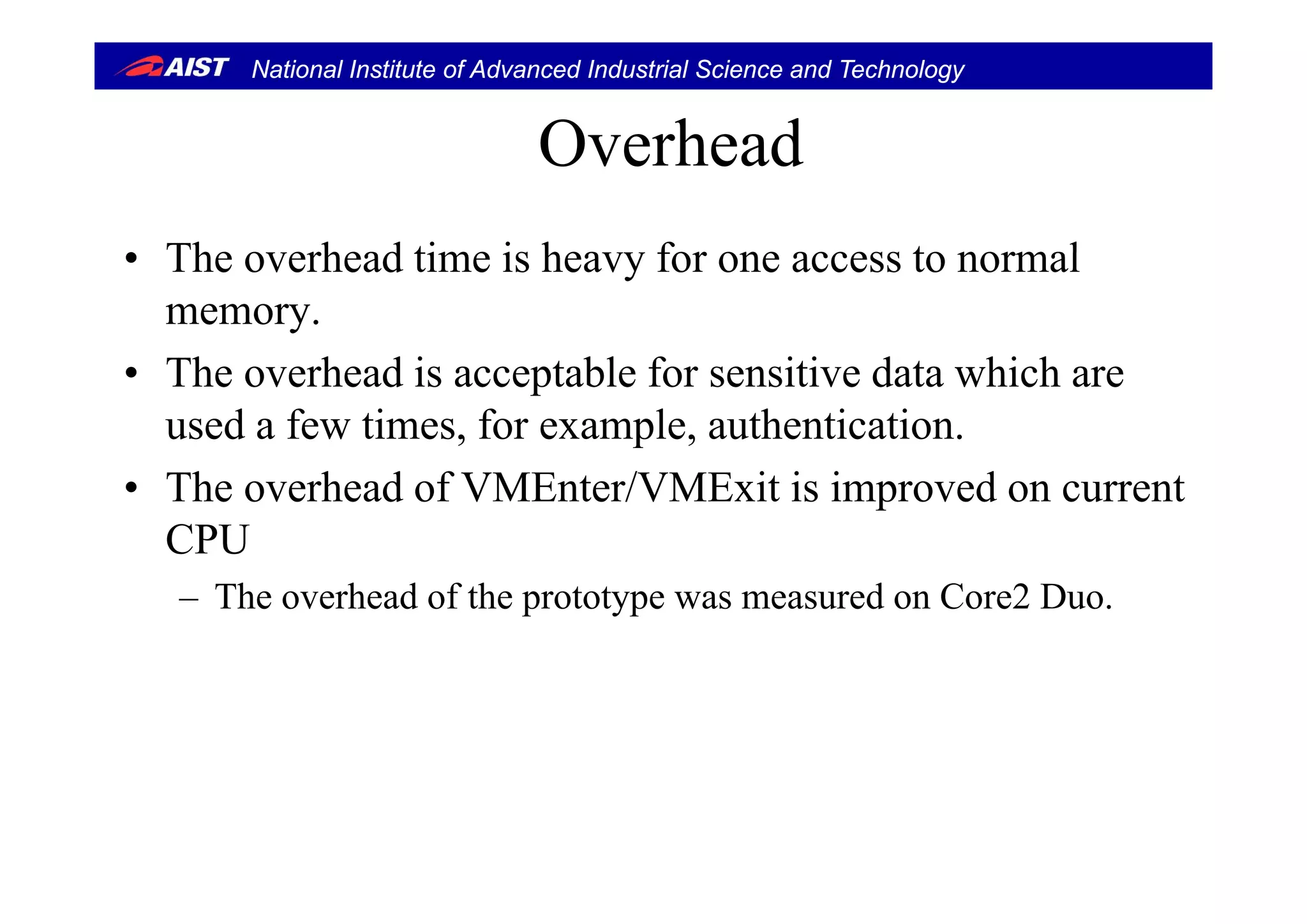 National Institute of Advanced Industrial Science and Technology
OverheadOverhead
• The o erhead time is hea for one access to normal• The overhead time is heavy for one access to normal
memory.
h h d i bl f i i d hi h• The overhead is acceptable for sensitive data which are
used a few times, for example, authentication.
• The overhead of VMEnter/VMExit is improved on current
CPU
– The overhead of the prototype was measured on Core2 Duo.
 