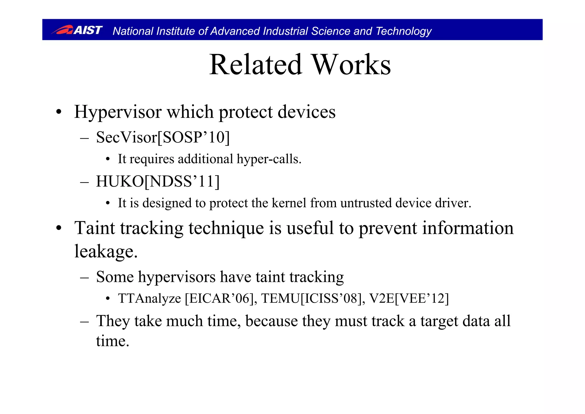 National Institute of Advanced Industrial Science and Technology
Related WorksRelated Works
• Hypervisor which protect devices• Hypervisor which protect devices
– SecVisor[SOSP’10]
• It requires additional hyper-calls• It requires additional hyper-calls.
– HUKO[NDSS’11]
• It is designed to protect the kernel from untrusted device driver.It is designed to protect the kernel from untrusted device driver.
• Taint tracking technique is useful to prevent information
leakageleakage.
– Some hypervisors have taint tracking
• TTAnalyze [EICAR’06] TEMU[ICISS’08] V2E[VEE’12]TTAnalyze [EICAR 06], TEMU[ICISS 08], V2E[VEE 12]
– They take much time, because they must track a target data all
time.
 