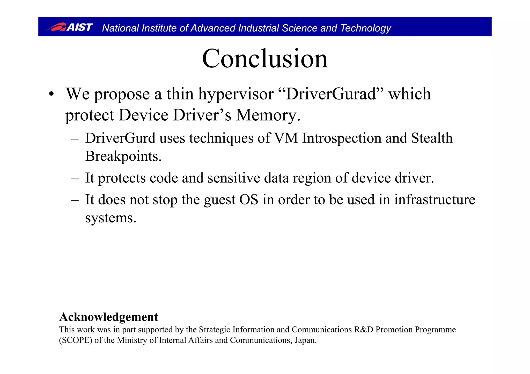 National Institute of Advanced Industrial Science and Technology
ConclusionConclusion
• We propose a thin hypervisor “DriverGurad” whichp p yp
protect Device Driver’s Memory.
– DriverGurd uses techniques of VM Introspection and Stealthq p
Breakpoints.
– It protects code and sensitive data region of device driver.
– It does not stop the guest OS in order to be used in infrastructure
systems.
A k l d tAcknowledgement
This work was in part supported by the Strategic Information and Communications R&D Promotion Programme
(SCOPE) of the Ministry of Internal Affairs and Communications, Japan.
 