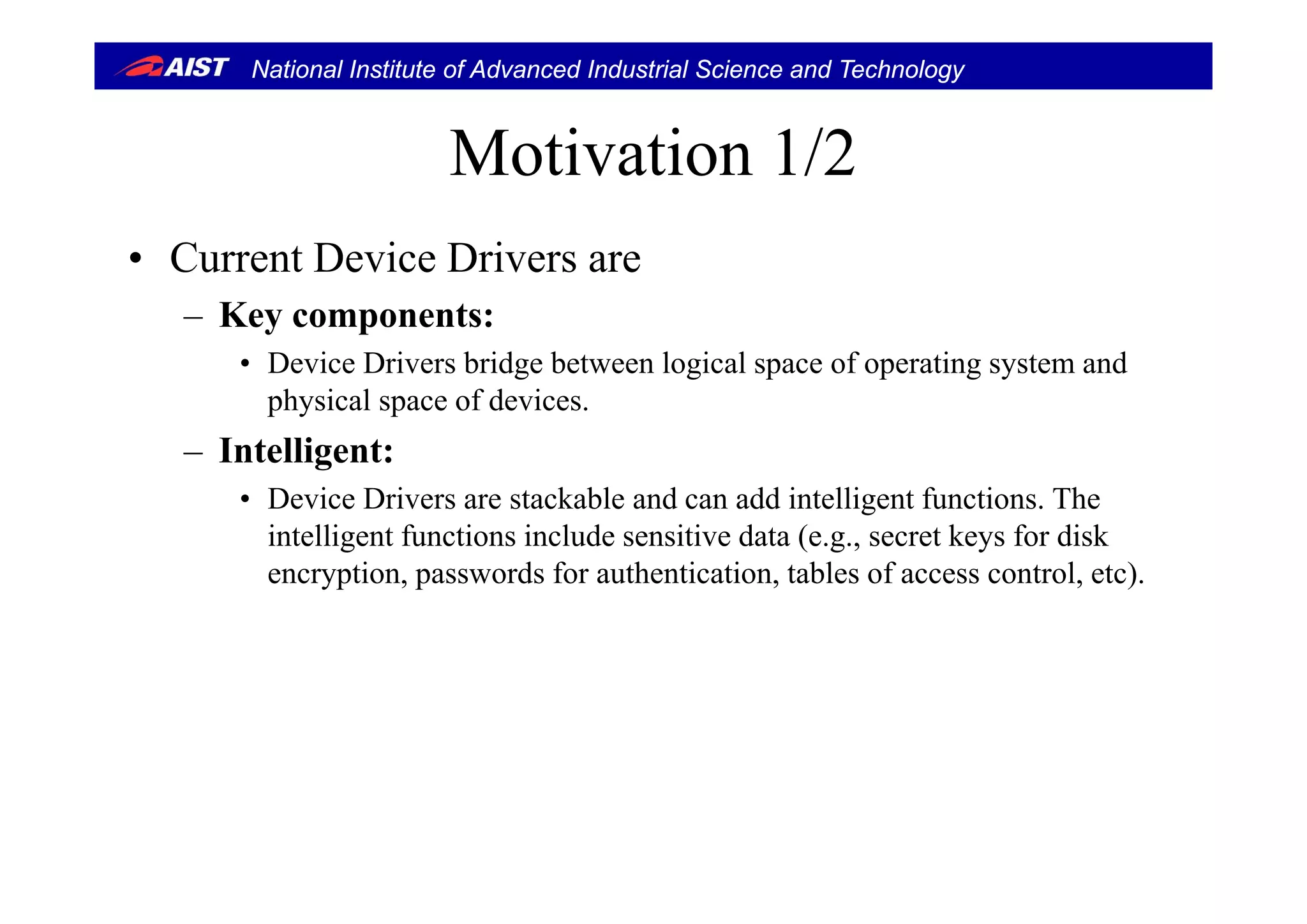 National Institute of Advanced Industrial Science and Technology
Motivation 1/2Motivation 1/2
• C rrent De ice Dri ers are• Current Device Drivers are
– Key components:
D i D i b id b t l i l f ti t d• Device Drivers bridge between logical space of operating system and
physical space of devices.
– Intelligent:Intelligent:
• Device Drivers are stackable and can add intelligent functions. The
intelligent functions include sensitive data (e.g., secret keys for disk
ti d f th ti ti t bl f t l t )encryption, passwords for authentication, tables of access control, etc).
 