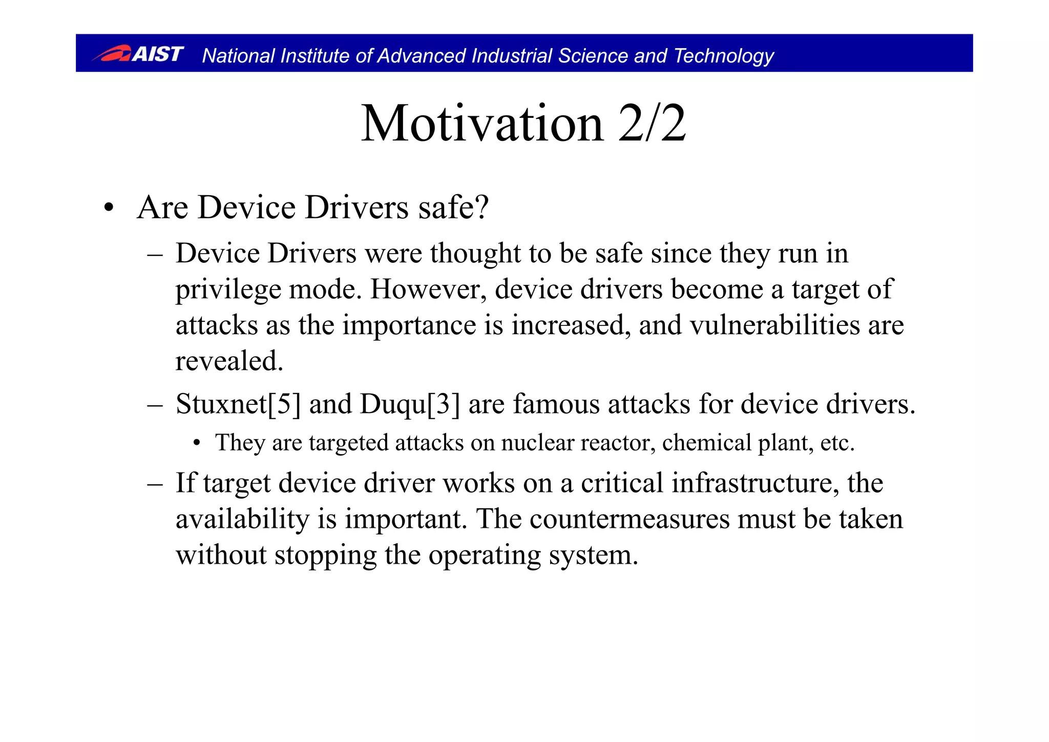 National Institute of Advanced Industrial Science and Technology
Motivation 2/2Motivation 2/2
• Are De ice Dri ers safe?• Are Device Drivers safe?
– Device Drivers were thought to be safe since they run in
privilege mode However device drivers become a target ofprivilege mode. However, device drivers become a target of
attacks as the importance is increased, and vulnerabilities are
revealed.
– Stuxnet[5] and Duqu[3] are famous attacks for device drivers.
• They are targeted attacks on nuclear reactor, chemical plant, etc.y g p
– If target device driver works on a critical infrastructure, the
availability is important. The countermeasures must be taken
without stopping the operating system.
 