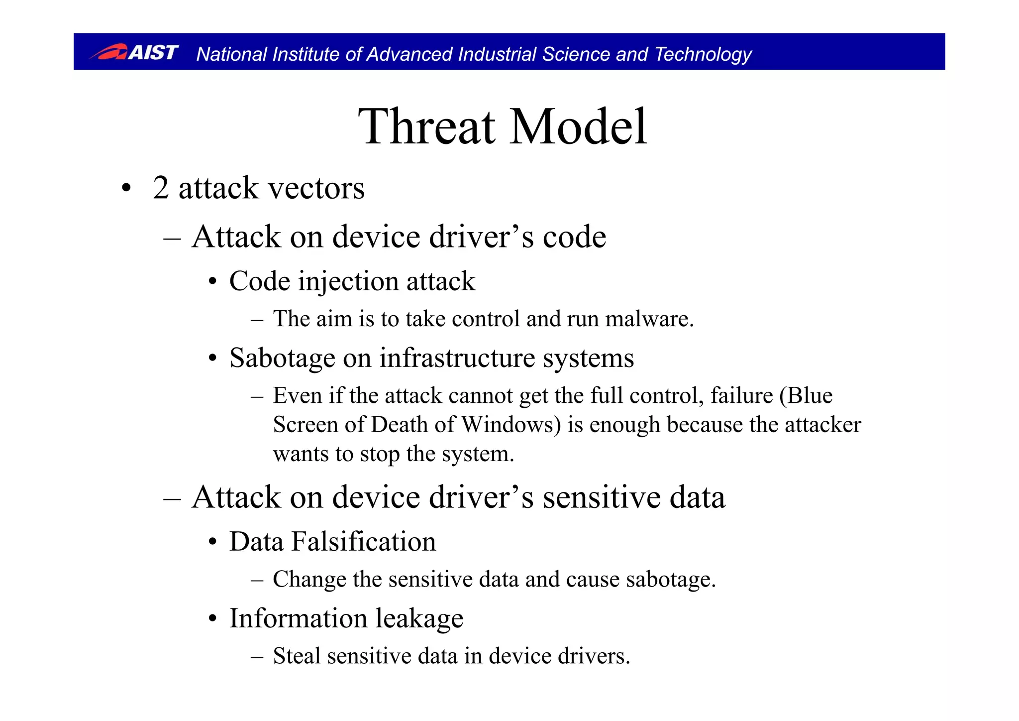 National Institute of Advanced Industrial Science and Technology
Th t M d lThreat Model
• 2 attack vectors2 attack vectors
– Attack on device driver’s code
• Code injection attack• Code injection attack
– The aim is to take control and run malware.
• Sabotage on infrastructure systems• Sabotage on infrastructure systems
– Even if the attack cannot get the full control, failure (Blue
Screen of Death of Windows) is enough because the attacker
wants to stop the system.
– Attack on device driver’s sensitive data
• Data Falsification
– Change the sensitive data and cause sabotage.
• Information leakage
– Steal sensitive data in device drivers.
 