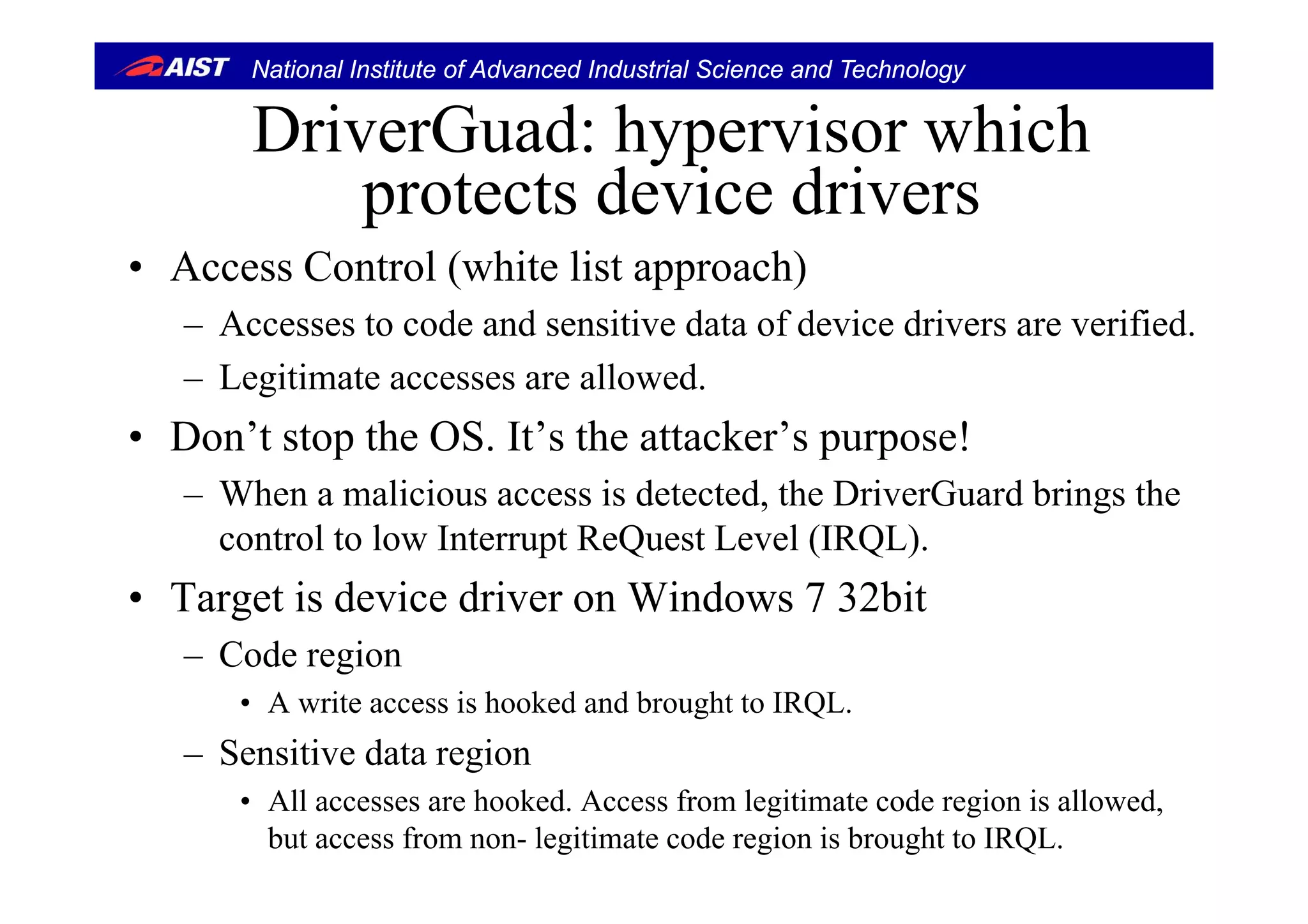 National Institute of Advanced Industrial Science and Technology
DriverGuad: hypervisor whichDriverGuad: hypervisor which
protects device drivers
A C l ( hi li h)• Access Control (white list approach)
– Accesses to code and sensitive data of device drivers are verified.
– Legitimate accesses are allowed.
• Don’t stop the OS. It’s the attacker’s purpose!
– When a malicious access is detected, the DriverGuard brings the
control to low Interrupt ReQuest Level (IRQL).
• Target is device driver on Windows 7 32bit
– Code regiong
• A write access is hooked and brought to IRQL.
– Sensitive data region
• All accesses are hooked. Access from legitimate code region is allowed,
but access from non- legitimate code region is brought to IRQL.
 