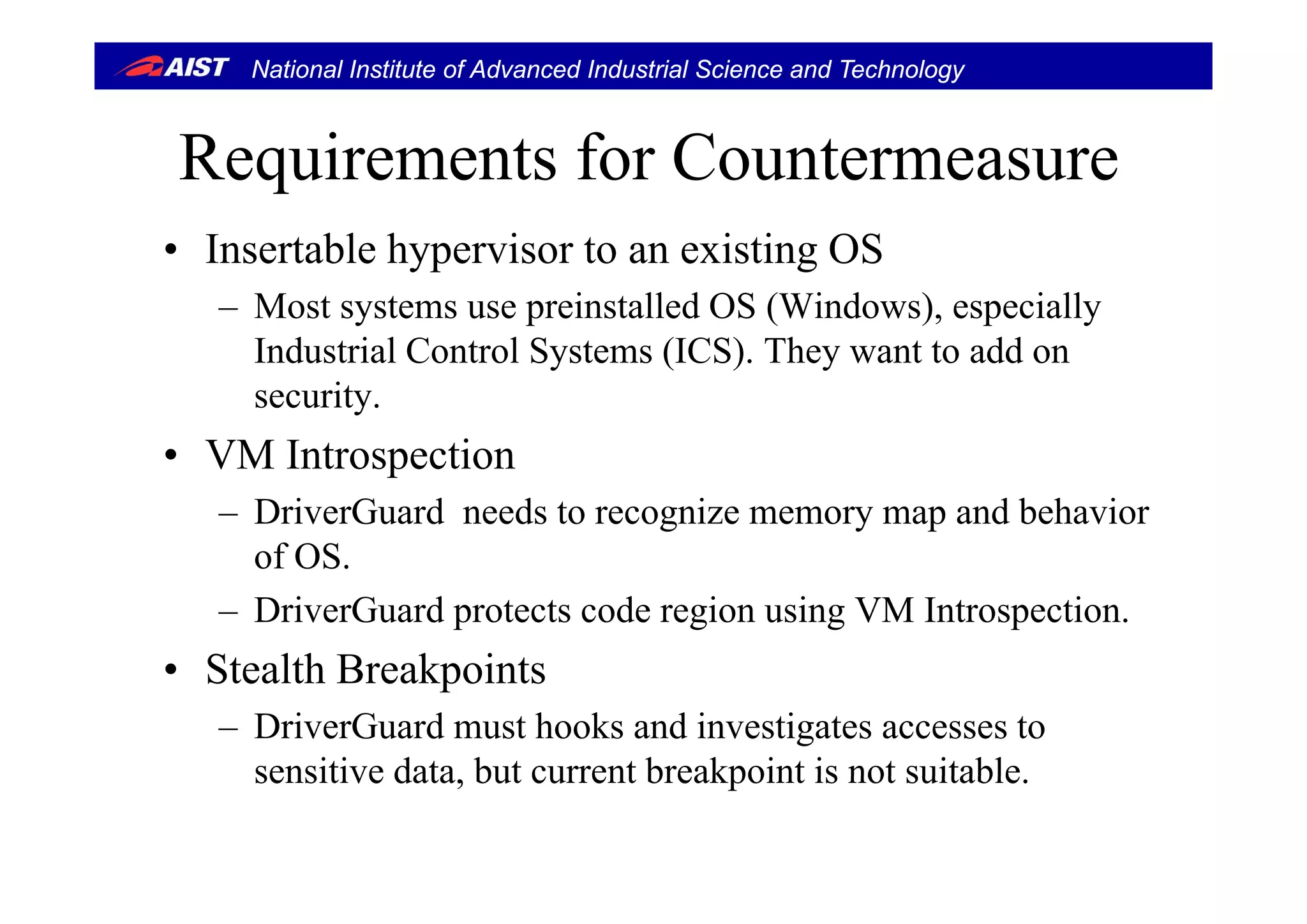 National Institute of Advanced Industrial Science and Technology
R i t f C tRequirements for Countermeasure
• Insertable hypervisor to an existing OS• Insertable hypervisor to an existing OS
– Most systems use preinstalled OS (Windows), especially
Industrial Control Systems (ICS) They want to add onIndustrial Control Systems (ICS). They want to add on
security.
• VM IntrospectionVM Introspection
– DriverGuard needs to recognize memory map and behavior
of OS.of OS.
– DriverGuard protects code region using VM Introspection.
• Stealth Breakpoints• Stealth Breakpoints
– DriverGuard must hooks and investigates accesses to
sensitive data but current breakpoint is not suitablesensitive data, but current breakpoint is not suitable.
 