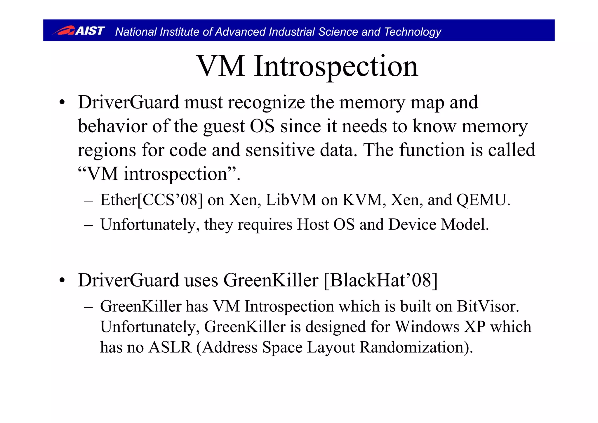 National Institute of Advanced Industrial Science and Technology
VM IntrospectionVM Introspection
• DriverGuard must recognize the memory map and
behavior of the guest OS since it needs to know memory
regions for code and sensitive data. The function is called
“VM introspection”.
– Ether[CCS’08] on Xen, LibVM on KVM, Xen, and QEMU.
– Unfortunately, they requires Host OS and Device Model.
• DriverGuard uses GreenKiller [BlackHat’08]
– GreenKiller has VM Introspection which is built on BitVisor– GreenKiller has VM Introspection which is built on BitVisor.
Unfortunately, GreenKiller is designed for Windows XP which
has no ASLR (Address Space Layout Randomization).( p y )
 