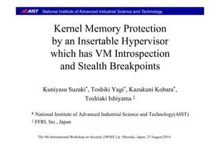 National Institute of Advanced Industrial Science and Technology
l iKernel Memory Protection
by an Insertable Hypervisorby an Insertable Hypervisor
which has VM Introspection
and Stealth Breakpoints
Kuniyasu Suzaki*, Toshiki Yagi*, Kazukuni Kobara*,
Toshiaki Ishiyama ‡
* N i l I i f Ad d I d i l S i d T h l (AIST)* National Institute of Advanced Industrial Science and Technology(AIST)
‡ FFRI, Inc., Japan
The 9th International Workshop on Security (IWSEC) at Hirosaki, Japan, 27/August/2014
 