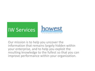 IW Services

Our mission is to help you uncover the
information that remains largely hidden within
your enterprise, and to help you exploit the
resulting knowledge to the fullest so that you can
improve performance within your organization.
 