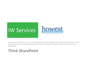 IW Services
Our mission is to help you uncover the information that remains largely hidden within your enterprise, and to
help you exploit the resulting knowledge to the fullest so that you can improve performance within your
organization.


Think SharePoint
 