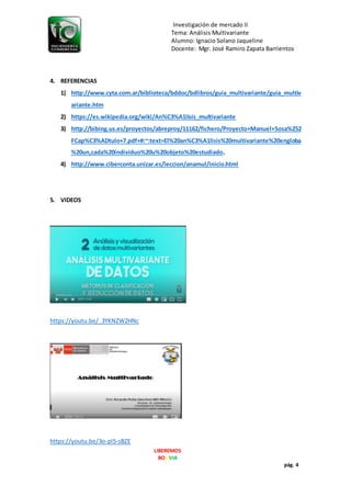 Investigación de mercado II
Tema: Análisis Multivariante
Alumno: Ignacio Solano Jaqueline
Docente: Mgr. José Ramiro Zapata Barrientos
LIBEREMOS
BOLIVIA
pág. 4
4. REFERENCIAS
1) http://www.cyta.com.ar/biblioteca/bddoc/bdlibros/guia_multivariante/guia_multiv
ariante.htm
2) https://es.wikipedia.org/wiki/An%C3%A1lisis_multivariante
3) http://bibing.us.es/proyectos/abreproy/11162/fichero/Proyecto+Manuel+Sosa%252
FCap%C3%ADtulo+7.pdf+#:~:text=El%20an%C3%A1lisis%20multivariante%20engloba
%20un,cada%20individuo%20u%20objeto%20estudiado.
4) http://www.ciberconta.unizar.es/leccion/anamul/inicio.html
5. VIDEOS
https://youtu.be/_3YKNZW2HNc
https://youtu.be/3o-pl5-sBZE
 