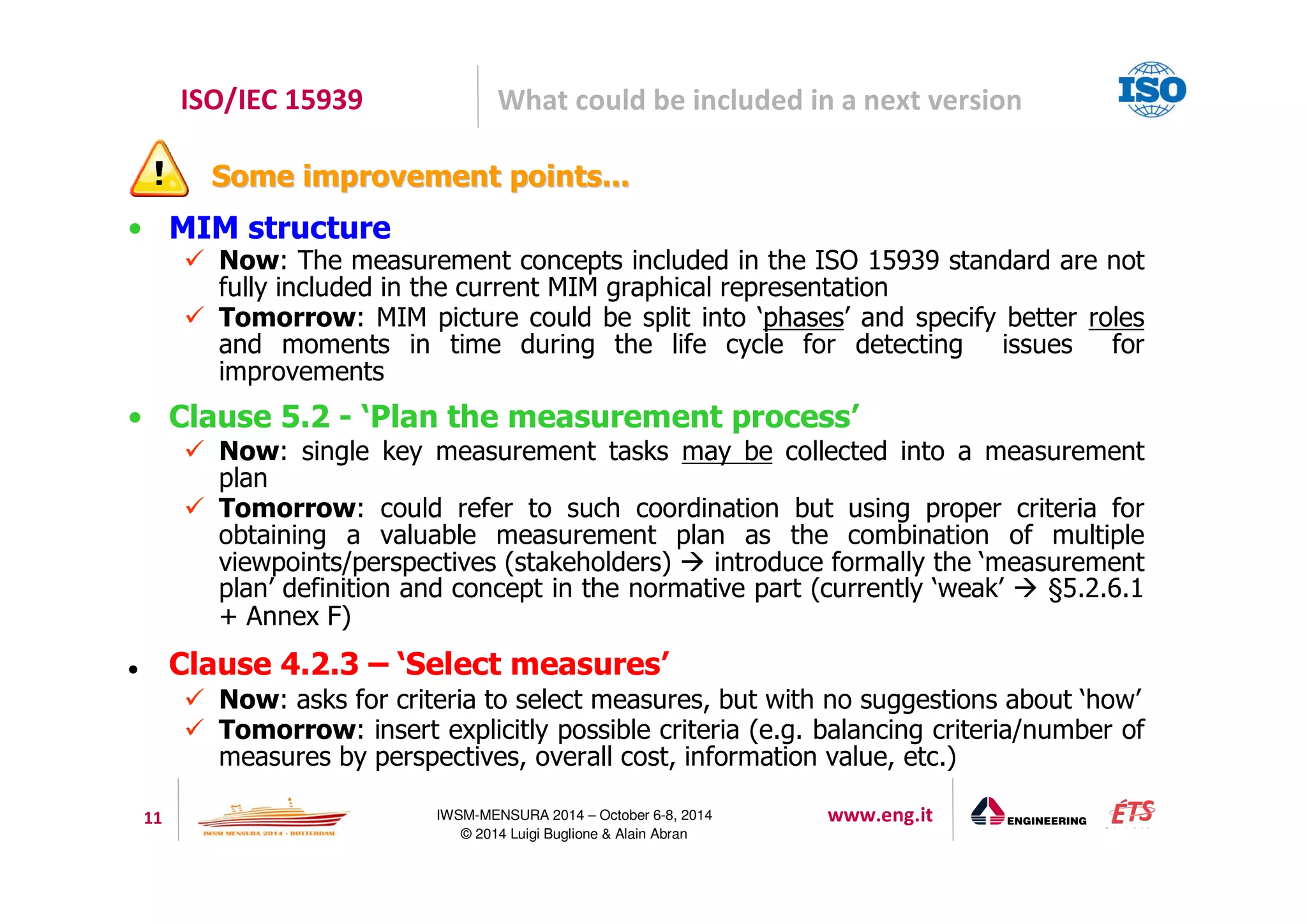 ISO/IEC 15939 What could be included in a next version 
SSoommee iimmpprroovveemmeenntt ppooiinnttss...... 
11 IWSM-MENSURA 2014 – October 6-8, 2014 www.eng.it 
© 2014 Luigi Buglione  Alain Abran 
• MIM structure 
 Now: The measurement concepts included in the ISO 15939 standard are not 
fully included in the current MIM graphical representation 
 Tomorrow: MIM picture could be split into ‘phases’ and specify better roles 
and moments in time during the life cycle for detecting issues for 
improvements 
• Clause 5.2 - ‘Plan the measurement process’ 
 Now: single key measurement tasks may be collected into a measurement 
plan 
 Tomorrow: could refer to such coordination but using proper criteria for 
obtaining a valuable measurement plan as the combination of multiple 
viewpoints/perspectives (stakeholders)  introduce formally the ‘measurement 
plan’ definition and concept in the normative part (currently ‘weak’  §5.2.6.1 
+ Annex F) 
 Clause 4.2.3 – ‘Select measures’ 
 Now: asks for criteria to select measures, but with no suggestions about ‘how’ 
 Tomorrow: insert explicitly possible criteria (e.g. balancing criteria/number of 
measures by perspectives, overall cost, information value, etc.) 
 