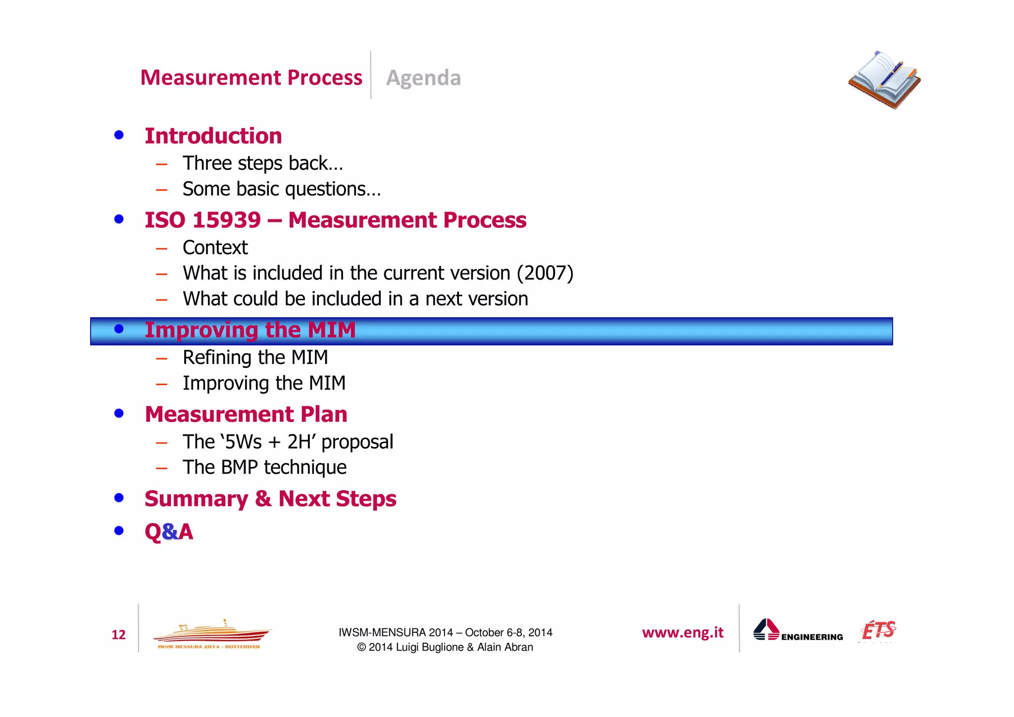 Agenda 
Measurement Process 
12 IWSM-MENSURA 2014 – October 6-8, 2014 www.eng.it 
© 2014 Luigi Buglione  Alain Abran 
• Introduction 
– Three steps back… 
– Some basic questions… 
• ISO 15939 – Measurement Process 
– Context 
– What is included in the current version (2007) 
– What could be included in a next version 
• Improving the MIM 
– Refining the MIM 
– Improving the MIM 
• Measurement Plan 
– The ‘5Ws + 2H’ proposal 
– The BMP technique 
• Summary  Next Steps 
• QA 
 