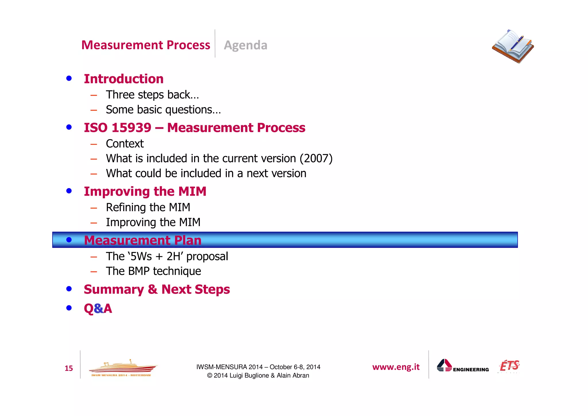 Agenda 
Measurement Process 
15 IWSM-MENSURA 2014 – October 6-8, 2014 www.eng.it 
© 2014 Luigi Buglione  Alain Abran 
• Introduction 
– Three steps back… 
– Some basic questions… 
• ISO 15939 – Measurement Process 
– Context 
– What is included in the current version (2007) 
– What could be included in a next version 
• Improving the MIM 
– Refining the MIM 
– Improving the MIM 
• Measurement Plan 
– The ‘5Ws + 2H’ proposal 
– The BMP technique 
• Summary  Next Steps 
• QA 
 