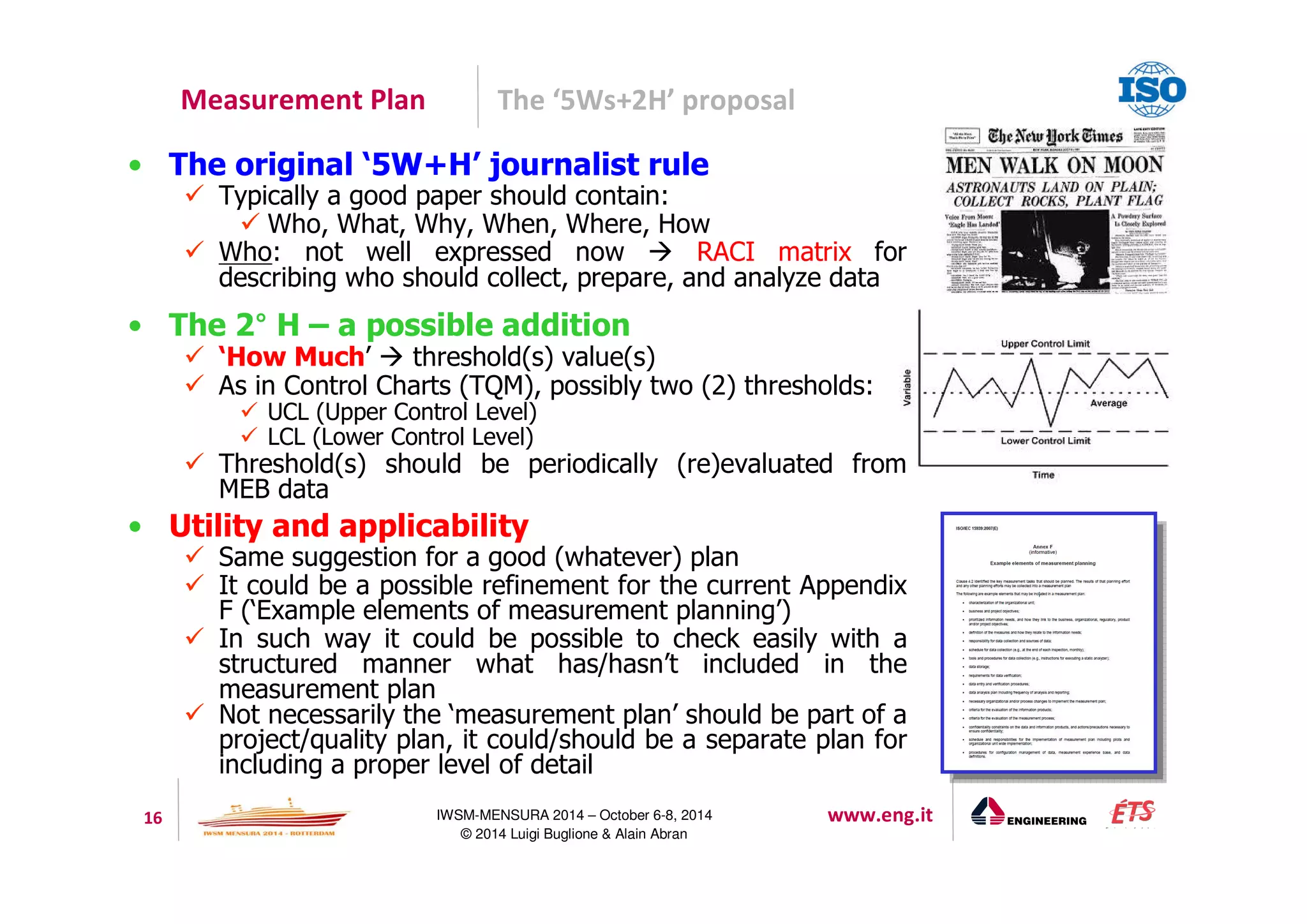 Measurement Plan The ‘5Ws+2H’ proposal 
• The original ‘5W+H’ journalist rule 
 Typically a good paper should contain: 
 Who, What, Why, When, Where, How 
 Who: not well expressed now  RACI matrix for 
describing who should collect, prepare, and analyze data 
• The 2° H – a possible addition 
 ‘How Much’  threshold(s) value(s) 
 As in Control Charts (TQM), possibly two (2) thresholds: 
 UCL (Upper Control Level) 
 LCL (Lower Control Level) 
 Threshold(s) should be periodically (re)evaluated from 
16 IWSM-MENSURA 2014 – October 6-8, 2014 www.eng.it 
© 2014 Luigi Buglione  Alain Abran 
MEB data 
• Utility and applicability 
 Same suggestion for a good (whatever) plan 
 It could be a possible refinement for the current Appendix 
F (‘Example elements of measurement planning’) 
 In such way it could be possible to check easily with a 
structured manner what has/hasn’t included in the 
measurement plan 
 Not necessarily the ‘measurement plan’ should be part of a 
project/quality plan, it could/should be a separate plan for 
including a proper level of detail 
 