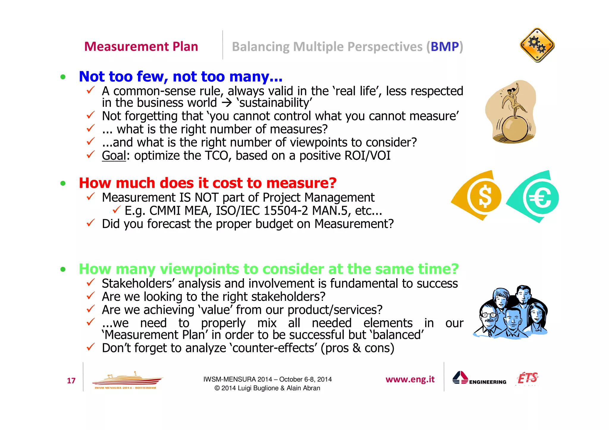 Measurement Plan Balancing Multiple Perspectives (BMP) 
• Not too few, not too many... 
 A common-sense rule, always valid in the ‘real life’, less respected 
in the business world  ‘sustainability’ 
 Not forgetting that ‘you cannot control what you cannot measure’ 
 ... what is the right number of measures? 
 ...and what is the right number of viewpoints to consider? 
 Goal: optimize the TCO, based on a positive ROI/VOI 
• How much does it cost to measure? 
 Measurement IS NOT part of Project Management 
 E.g. CMMI MEA, ISO/IEC 15504-2 MAN.5, etc... 
 Did you forecast the proper budget on Measurement? 
• How many viewpoints to consider at the same time? 
 Stakeholders’ analysis and involvement is fundamental to success 
 Are we looking to the right stakeholders? 
 Are we achieving ‘value’ from our product/services? 
 ...we need to properly mix all needed elements in our 
‘Measurement Plan’ in order to be successful but ‘balanced’ 
 Don’t forget to analyze ‘counter-effects’ (pros  cons) 
17 IWSM-MENSURA 2014 – October 6-8, 2014 www.eng.it 
© 2014 Luigi Buglione  Alain Abran 
 
