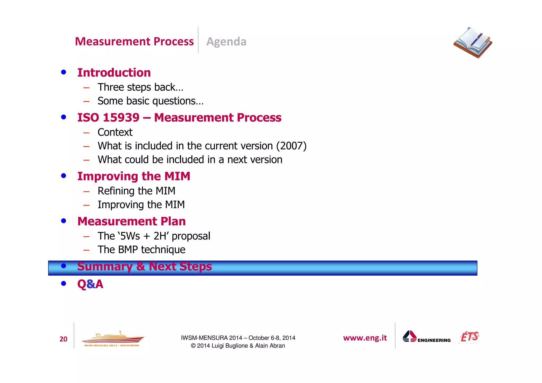 Agenda 
Measurement Process 
20 IWSM-MENSURA 2014 – October 6-8, 2014 www.eng.it 
© 2014 Luigi Buglione  Alain Abran 
• Introduction 
– Three steps back… 
– Some basic questions… 
• ISO 15939 – Measurement Process 
– Context 
– What is included in the current version (2007) 
– What could be included in a next version 
• Improving the MIM 
– Refining the MIM 
– Improving the MIM 
• Measurement Plan 
– The ‘5Ws + 2H’ proposal 
– The BMP technique 
• Summary  Next Steps 
• QA 
 