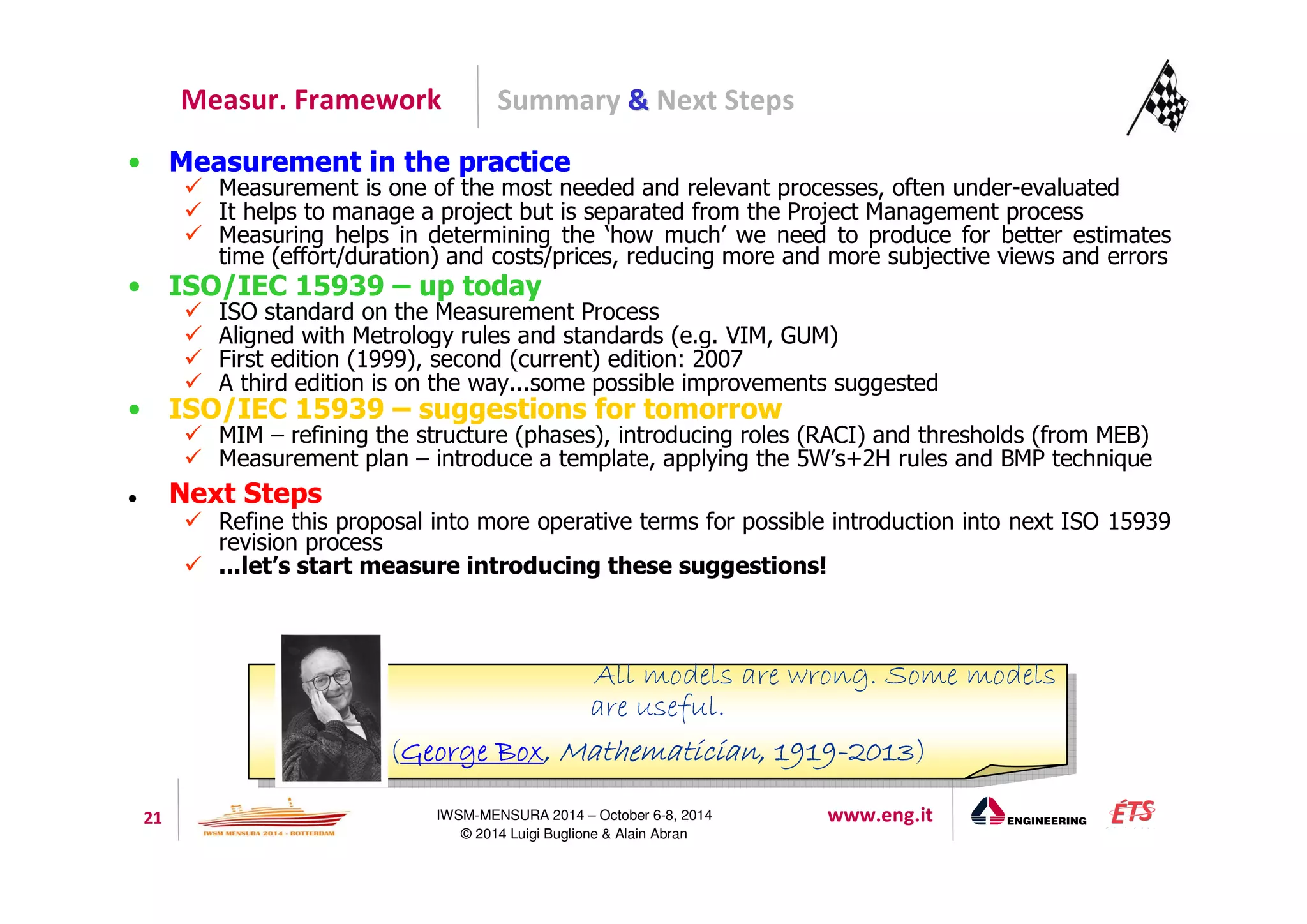 Summary  Next Steps 
Measur. Framework 
• Measurement in the practice 
 Measurement is one of the most needed and relevant processes, often under-evaluated 
 It helps to manage a project but is separated from the Project Management process 
 Measuring helps in determining the ‘how much’ we need to produce for better estimates 
time (effort/duration) and costs/prices, reducing more and more subjective views and errors 
• ISO/IEC 15939 – up today 
 ISO standard on the Measurement Process 
 Aligned with Metrology rules and standards (e.g. VIM, GUM) 
 First edition (1999), second (current) edition: 2007 
 A third edition is on the way...some possible improvements suggested 
• ISO/IEC 15939 – suggestions for tomorrow 
 MIM – refining the structure (phases), introducing roles (RACI) and thresholds (from MEB) 
 Measurement plan – introduce a template, applying the 5W’s+2H rules and BMP technique 
All models are wrong. Some models 
are useful. 
(GGGGeeeeoooorrrrggggeeee BBBBooooxxxx,,,, MMMMaaaatttthhhheeeemmmmaaaattttiiiicccciiiiaaaannnn,,,, 1111999911119999-2222000011113333) 
21 IWSM-MENSURA 2014 – October 6-8, 2014 www.eng.it 
© 2014 Luigi Buglione  Alain Abran 
 Next Steps 
 Refine this proposal into more operative terms for possible introduction into next ISO 15939 
revision process 
 ...let’s start measure introducing these suggestions! 
All models are wrong. Some models 
are useful. 
(GGGGeeeeoooorrrrggggeeee BBBBooooxxxx,,,, MMMMaaaatttthhhheeeemmmmaaaattttiiiicccciiiiaaaannnn,,,, 1111999911119999-2222000011113333) 
 