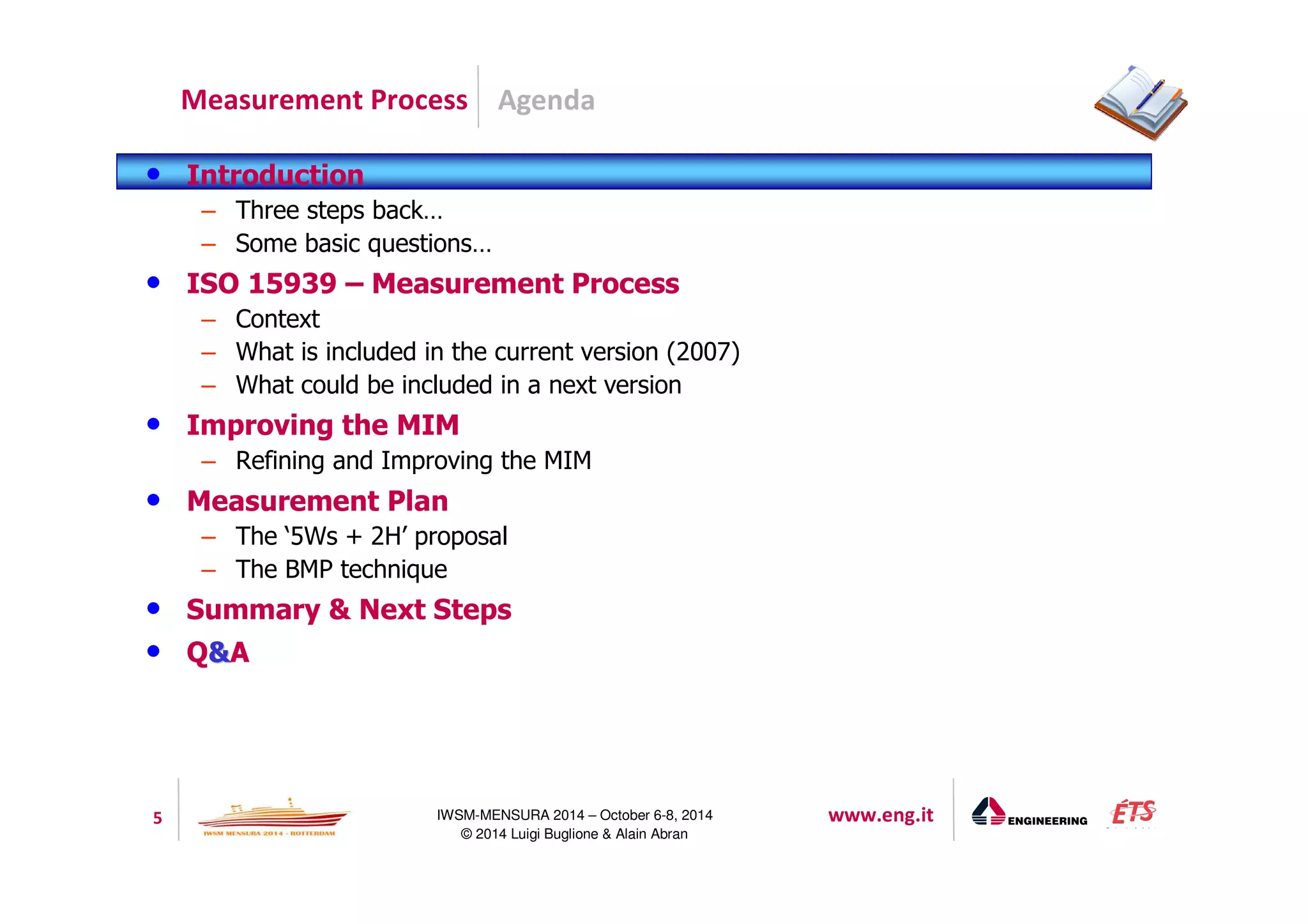 Agenda 
Measurement Process 
5 IWSM-MENSURA 2014 – October 6-8, 2014 www.eng.it 
© 2014 Luigi Buglione  Alain Abran 
• Introduction 
– Three steps back… 
– Some basic questions… 
• ISO 15939 – Measurement Process 
– Context 
– What is included in the current version (2007) 
– What could be included in a next version 
• Improving the MIM 
– Refining and Improving the MIM 
• Measurement Plan 
– The ‘5Ws + 2H’ proposal 
– The BMP technique 
• Summary  Next Steps 
• QA 
 
