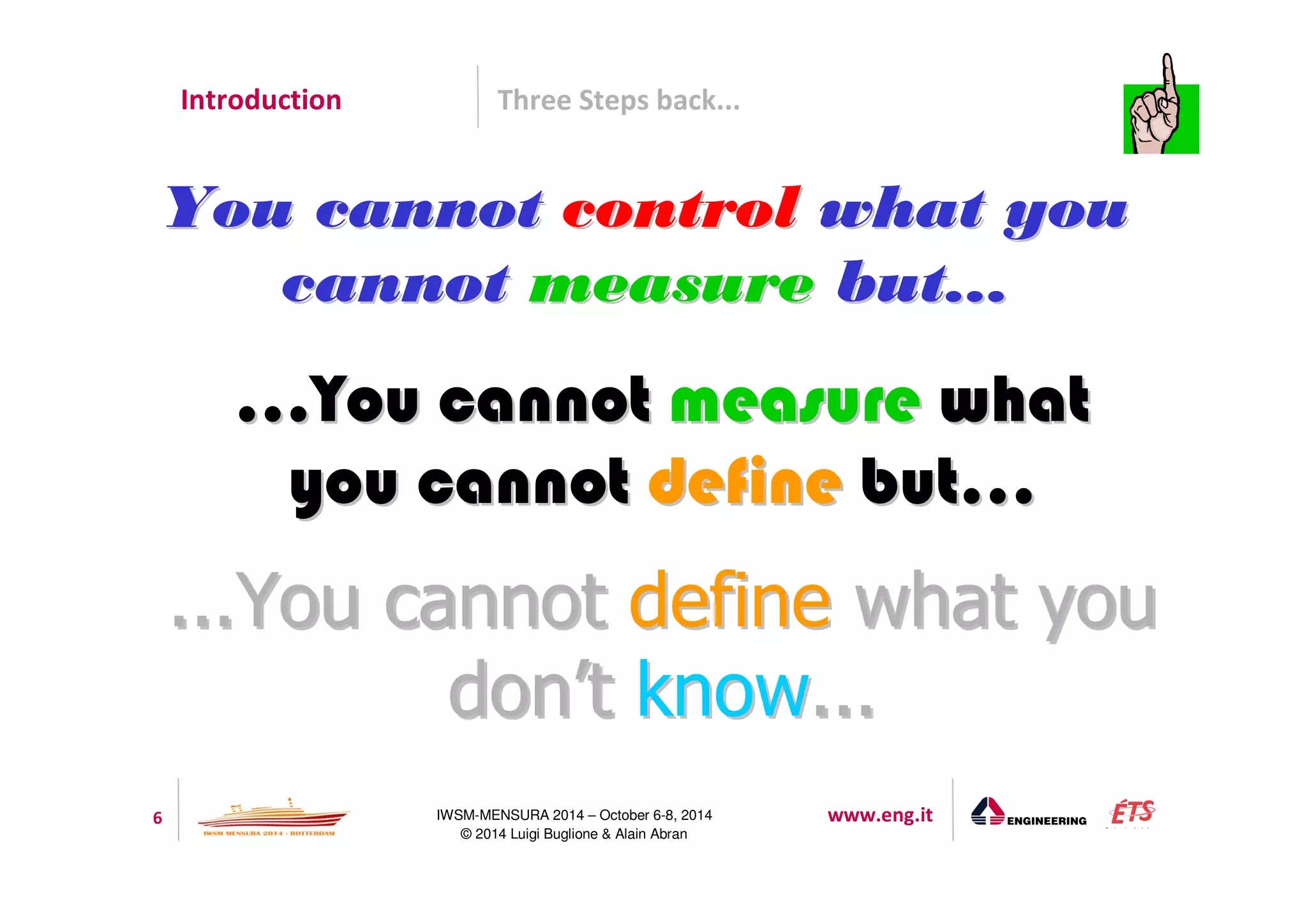 Introduction Three Steps back... 
YYoouu ccaannnnoott ccoonnttrrooll wwhhaatt yyoouu 
ccaannnnoott mmeeaassuurree bbuutt...... 
......YYoouu ccaannnnoott mmeeaassuurree wwhhaatt 
yyoouu ccaannnnoott ddeeffiinnee bbuutt...... 
...YYoouu ccaannnnoott ddeeffiinnee wwhhaatt yyoouu 
ddoonn’’tt kknnooww... 
6 IWSM-MENSURA 2014 – October 6-8, 2014 www.eng.it 
© 2014 Luigi Buglione  Alain Abran 
 