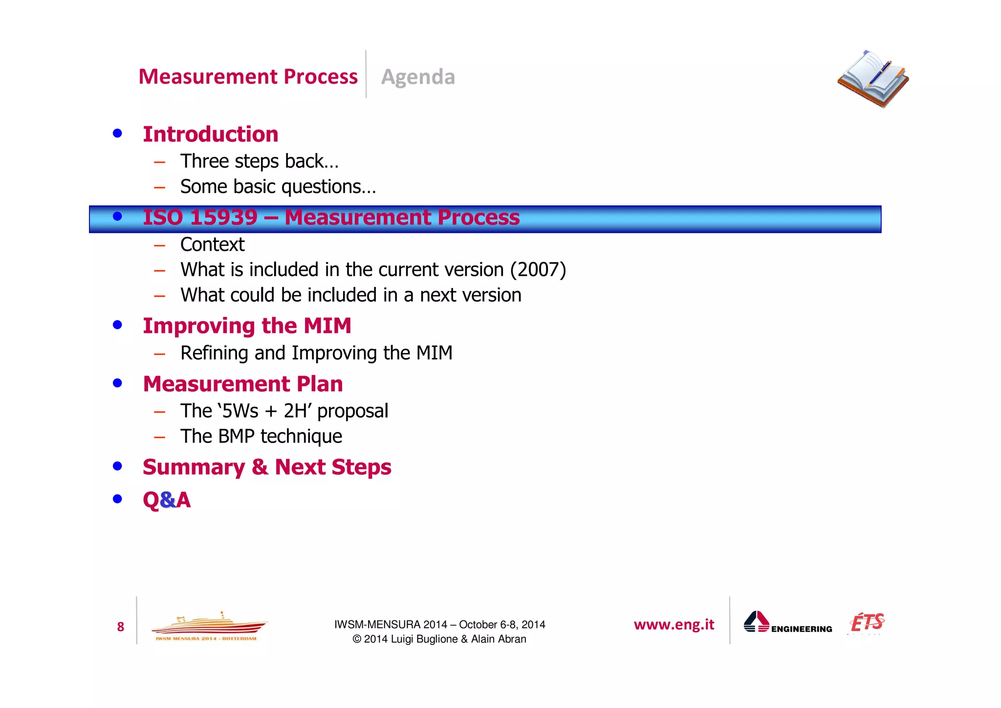 Agenda 
Measurement Process 
8 IWSM-MENSURA 2014 – October 6-8, 2014 www.eng.it 
© 2014 Luigi Buglione  Alain Abran 
• Introduction 
– Three steps back… 
– Some basic questions… 
• ISO 15939 – Measurement Process 
– Context 
– What is included in the current version (2007) 
– What could be included in a next version 
• Improving the MIM 
– Refining and Improving the MIM 
• Measurement Plan 
– The ‘5Ws + 2H’ proposal 
– The BMP technique 
• Summary  Next Steps 
• QA 
 