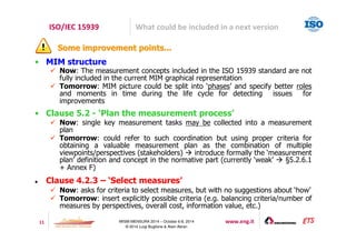 ISO/IEC 15939 What could be included in a next version 
SSoommee iimmpprroovveemmeenntt ppooiinnttss...... 
11 IWSM-MENSURA 2014 – October 6-8, 2014 www.eng.it 
© 2014 Luigi Buglione  Alain Abran 
• MIM structure 
 Now: The measurement concepts included in the ISO 15939 standard are not 
fully included in the current MIM graphical representation 
 Tomorrow: MIM picture could be split into ‘phases’ and specify better roles 
and moments in time during the life cycle for detecting issues for 
improvements 
• Clause 5.2 - ‘Plan the measurement process’ 
 Now: single key measurement tasks may be collected into a measurement 
plan 
 Tomorrow: could refer to such coordination but using proper criteria for 
obtaining a valuable measurement plan as the combination of multiple 
viewpoints/perspectives (stakeholders)  introduce formally the ‘measurement 
plan’ definition and concept in the normative part (currently ‘weak’  §5.2.6.1 
+ Annex F) 
 Clause 4.2.3 – ‘Select measures’ 
 Now: asks for criteria to select measures, but with no suggestions about ‘how’ 
 Tomorrow: insert explicitly possible criteria (e.g. balancing criteria/number of 
measures by perspectives, overall cost, information value, etc.) 
 