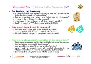 Measurement Plan Balancing Multiple Perspectives (BMP) 
• Not too few, not too many... 
 A common-sense rule, always valid in the ‘real life’, less respected 
in the business world  ‘sustainability’ 
 Not forgetting that ‘you cannot control what you cannot measure’ 
 ... what is the right number of measures? 
 ...and what is the right number of viewpoints to consider? 
 Goal: optimize the TCO, based on a positive ROI/VOI 
• How much does it cost to measure? 
 Measurement IS NOT part of Project Management 
 E.g. CMMI MEA, ISO/IEC 15504-2 MAN.5, etc... 
 Did you forecast the proper budget on Measurement? 
• How many viewpoints to consider at the same time? 
 Stakeholders’ analysis and involvement is fundamental to success 
 Are we looking to the right stakeholders? 
 Are we achieving ‘value’ from our product/services? 
 ...we need to properly mix all needed elements in our 
‘Measurement Plan’ in order to be successful but ‘balanced’ 
 Don’t forget to analyze ‘counter-effects’ (pros  cons) 
17 IWSM-MENSURA 2014 – October 6-8, 2014 www.eng.it 
© 2014 Luigi Buglione  Alain Abran 
 