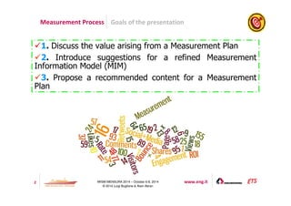 Measurement Process Goals of the presentation 
1. Discuss the value arising from a Measurement Plan 
2. Introduce suggestions for a refined Measurement 
Information Model (MIM) 
3. Propose a recommended content for a Measurement 
Plan 
2 IWSM-MENSURA 2014 – October 6-8, 2014 www.eng.it 
© 2014 Luigi Buglione  Alain Abran 
 