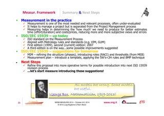 Summary  Next Steps 
Measur. Framework 
• Measurement in the practice 
 Measurement is one of the most needed and relevant processes, often under-evaluated 
 It helps to manage a project but is separated from the Project Management process 
 Measuring helps in determining the ‘how much’ we need to produce for better estimates 
time (effort/duration) and costs/prices, reducing more and more subjective views and errors 
• ISO/IEC 15939 – up today 
 ISO standard on the Measurement Process 
 Aligned with Metrology rules and standards (e.g. VIM, GUM) 
 First edition (1999), second (current) edition: 2007 
 A third edition is on the way...some possible improvements suggested 
• ISO/IEC 15939 – suggestions for tomorrow 
 MIM – refining the structure (phases), introducing roles (RACI) and thresholds (from MEB) 
 Measurement plan – introduce a template, applying the 5W’s+2H rules and BMP technique 
All models are wrong. Some models 
are useful. 
(GGGGeeeeoooorrrrggggeeee BBBBooooxxxx,,,, MMMMaaaatttthhhheeeemmmmaaaattttiiiicccciiiiaaaannnn,,,, 1111999911119999-2222000011113333) 
21 IWSM-MENSURA 2014 – October 6-8, 2014 www.eng.it 
© 2014 Luigi Buglione  Alain Abran 
 Next Steps 
 Refine this proposal into more operative terms for possible introduction into next ISO 15939 
revision process 
 ...let’s start measure introducing these suggestions! 
All models are wrong. Some models 
are useful. 
(GGGGeeeeoooorrrrggggeeee BBBBooooxxxx,,,, MMMMaaaatttthhhheeeemmmmaaaattttiiiicccciiiiaaaannnn,,,, 1111999911119999-2222000011113333) 
 