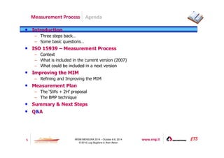 Agenda 
Measurement Process 
5 IWSM-MENSURA 2014 – October 6-8, 2014 www.eng.it 
© 2014 Luigi Buglione  Alain Abran 
• Introduction 
– Three steps back… 
– Some basic questions… 
• ISO 15939 – Measurement Process 
– Context 
– What is included in the current version (2007) 
– What could be included in a next version 
• Improving the MIM 
– Refining and Improving the MIM 
• Measurement Plan 
– The ‘5Ws + 2H’ proposal 
– The BMP technique 
• Summary  Next Steps 
• QA 
 