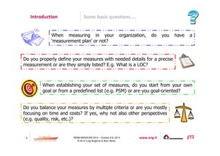Introduction Some basic questions.... 
When measuring in your organization, do you have a 
‘measurement plan’ or not? 
Do you properly define your measures with needed details for a precise 
measurement or are they simply listed? E.g. What is a LOC? 
When establishing your set of measures, do you start from your own 
goal or from a predefined list (e.g. PSM) or are you goal-oriented? 
Do you balance your measures by multiple criteria or are you mostly 
focusing on time and costs? If yes, why not also other perspectives 
(e.g. quality, risk, etc.)? 
7 IWSM-MENSURA 2014 – October 6-8, 2014 www.eng.it 
© 2014 Luigi Buglione  Alain Abran 
 