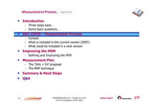 Agenda 
Measurement Process 
8 IWSM-MENSURA 2014 – October 6-8, 2014 www.eng.it 
© 2014 Luigi Buglione  Alain Abran 
• Introduction 
– Three steps back… 
– Some basic questions… 
• ISO 15939 – Measurement Process 
– Context 
– What is included in the current version (2007) 
– What could be included in a next version 
• Improving the MIM 
– Refining and Improving the MIM 
• Measurement Plan 
– The ‘5Ws + 2H’ proposal 
– The BMP technique 
• Summary  Next Steps 
• QA 
 