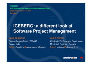 ICEBERG: a different look at 
Software Project Management 
Luigi Buglione 
SchlumbergerSema / UQÀM 
Rome, Italy 
Email: lbuglione@rome.sema.slb.com 
Alain Abran 
Ecole de Technologie Superieure 
Montréal, Québec, Canada 
Email: aabran@ele.etsmtl.ca 
IWSM2002 
12th International Workshop on Software Measurement 
Magdeburg, October 7-9, 2002 
Germany 
 