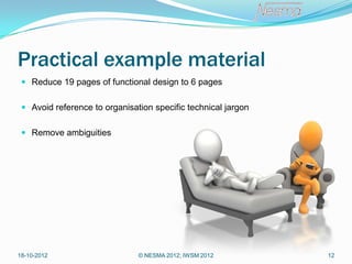 Practical example material
  Reduce 19 pages of functional design to 6 pages


  Avoid reference to organisation specific technical jargon


  Remove ambiguities




18-10-2012                     © NESMA 2012; IWSM 2012         12
 