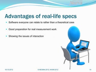 Advantages of real-life specs
  Software everyone can relate to rather than a theoretical case


  Good preparation for real measurement work


  Showing the issues of interaction




18-10-2012                    © NESMA 2012; IWSM 2012               14
 