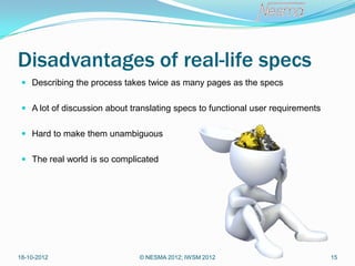 Disadvantages of real-life specs
  Describing the process takes twice as many pages as the specs


  A lot of discussion about translating specs to functional user requirements


  Hard to make them unambiguous


  The real world is so complicated




18-10-2012                     © NESMA 2012; IWSM 2012                           15
 