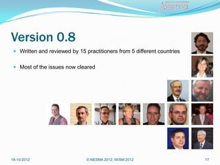 Version 0.8
  Written and reviewed by 15 practitioners from 5 different countries


  Most of the issues now cleared




18-10-2012                     © NESMA 2012; IWSM 2012                   17
 