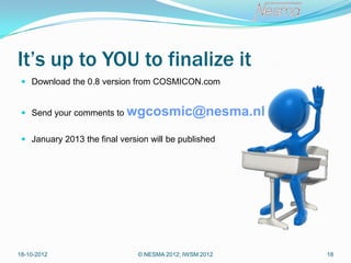 It’s up to YOU to finalize it
  Download the 0.8 version from COSMICON.com


  Send your comments to    wgcosmic@nesma.nl
  January 2013 the final version will be published




18-10-2012                     © NESMA 2012; IWSM 2012   18
 