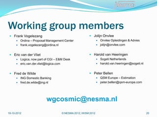 Working group members
  Frank Vogelezang                                    Jolijn Onvlee
       Ordina – Proposal Management Center                    Onvlee Opleidingen & Advies
       frank.vogelezang@ordina.nl                             jolijn@onvlee.com


  Eric van der Vliet                                  Harold van Heeringen
       Logica, now part of CGI – E&M Desk                     Sogeti Netherlands
       eric.van.der.vliet@logica.com                          harold.van.heeringen@sogeti.nl


  Fred de Wilde                                       Peter Bellen
       ING Domestic Banking                                   QSM Europe – Estimation
       fred.de.wilde@ing.nl                                   peter.bellen@qsm-europe.com




                          wgcosmic@nesma.nl
18-10-2012                          © NESMA 2012; IWSM 2012                                      20
 