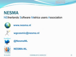NESMA
NEtherlands Software Metrics users Association

             www.nesma.nl


             wgcosmic@nesma.nl


             @NesmaNL


             NESMA-NL

18-10-2012              © NESMA 2012; IWSM 2012   21
 