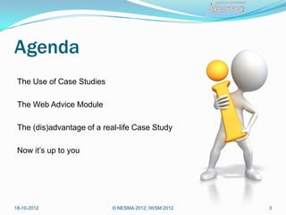 Agenda
 The Use of Case Studies

 The Web Advice Module

 The (dis)advantage of a real-life Case Study

 Now it’s up to you




18-10-2012                  © NESMA 2012; IWSM 2012   3
 