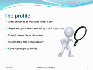 The profile
  Small enough to be measured in half a day


  Simple enough to be understood by novice measurers


  Enough complexity for discussion


  Recognizable real-life functionality


  Covering multiple guidelines




18-10-2012                     © NESMA 2012; IWSM 2012   8
 