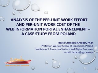 ANALYSIS OF THE PER-UNIT WORK EFFORT 
AND PER-UNIT WORK COST OF THE 
WEB INFORMATION PORTAL ENHANCEMENT – 
A CASE STUDY FROM POLAND 
Beata Czarnacka-Chrobot, Ph.D. 
Professor, Warsaw School of Economics, Poland, 
Institute of Information Systems and Digital Economy, 
e-mail: bczarn@sgh.waw.pl 
 