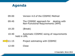 © Copyrights Abran 2014 
Agenda 
09:00 Version 4.0 of the COSMIC Method 
09:45 The COSMIC approach for dealing with Non-Functional Requirements (NFR) 
10:20 (Break) 
10:40 Automatic COSMIC sizing of requirements held in UML 
11:15 Project estimating with COSMIC 
12:00 Close 
1  