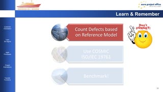 11 
Customer 
Orientation 
Lean 
Six Sigma 
Agile 
Processes 
Project 
Estimations 
Transfer 
Functions 
Learn & Remember 
Count Defects based 
on Reference Model 
Software Development 
the Six Sigma Way 
Use COSMIC 
ISO/IEC 19761 
Benchmark! 
 
