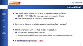 31 
Customer 
Orientation 
Lean 
Six Sigma 
Agile 
Processes 
Project 
Estimations 
Transfer 
Functions 
Conclusions 
 You need more than one model when measuring modern software 
 ISO/IEC 19761 COSMIC is most appropriate for measuring defects 
 Other methods might be suitable for cost estimations 
 However, in these days, what drives cost more than faulty software? 
 Stop the nonsense with counting defects in repositories 
 Include defect density goals in contracts 
 Do independent auditing as long as you don’t trust your measurement equipment 
 Start Measuring Defects. Now. 
 