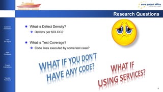 8 
Customer 
Orientation 
Lean 
Six Sigma 
Agile 
Processes 
Project 
Estimations 
Transfer 
Functions 
Research Questions 
 What is Defect Density? 
 Defects per KDLOC? 
 What is Test Coverage? 
 Code lines executed by some test case? 
 