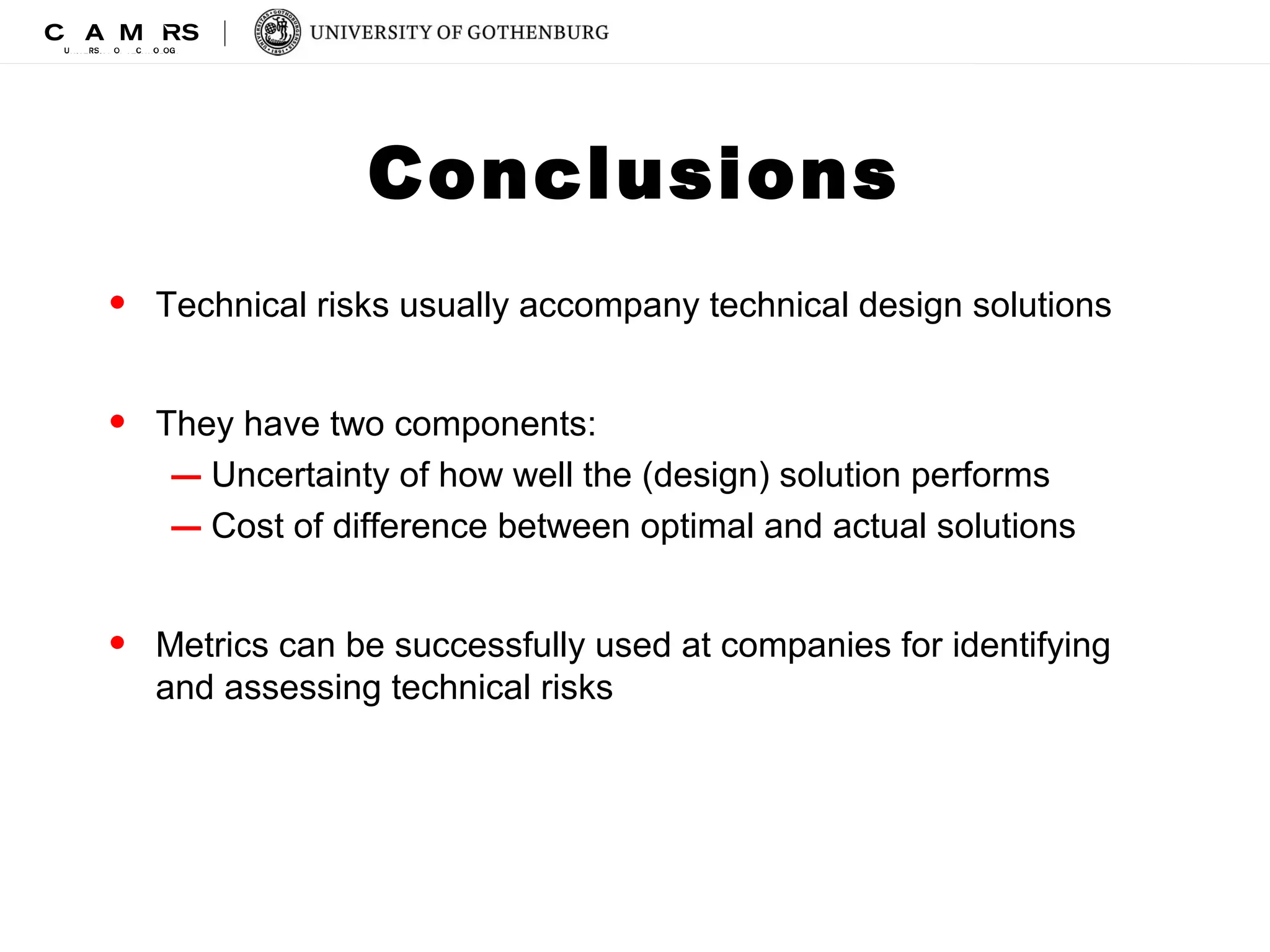 Conclusions 
• Technical risks usually accompany technical design solutions 
• They have two components: 
– Uncertainty of how well the (design) solution performs 
– Cost of difference between optimal and actual solutions 
• Metrics can be successfully used at companies for identifying 
and assessing technical risks 
 