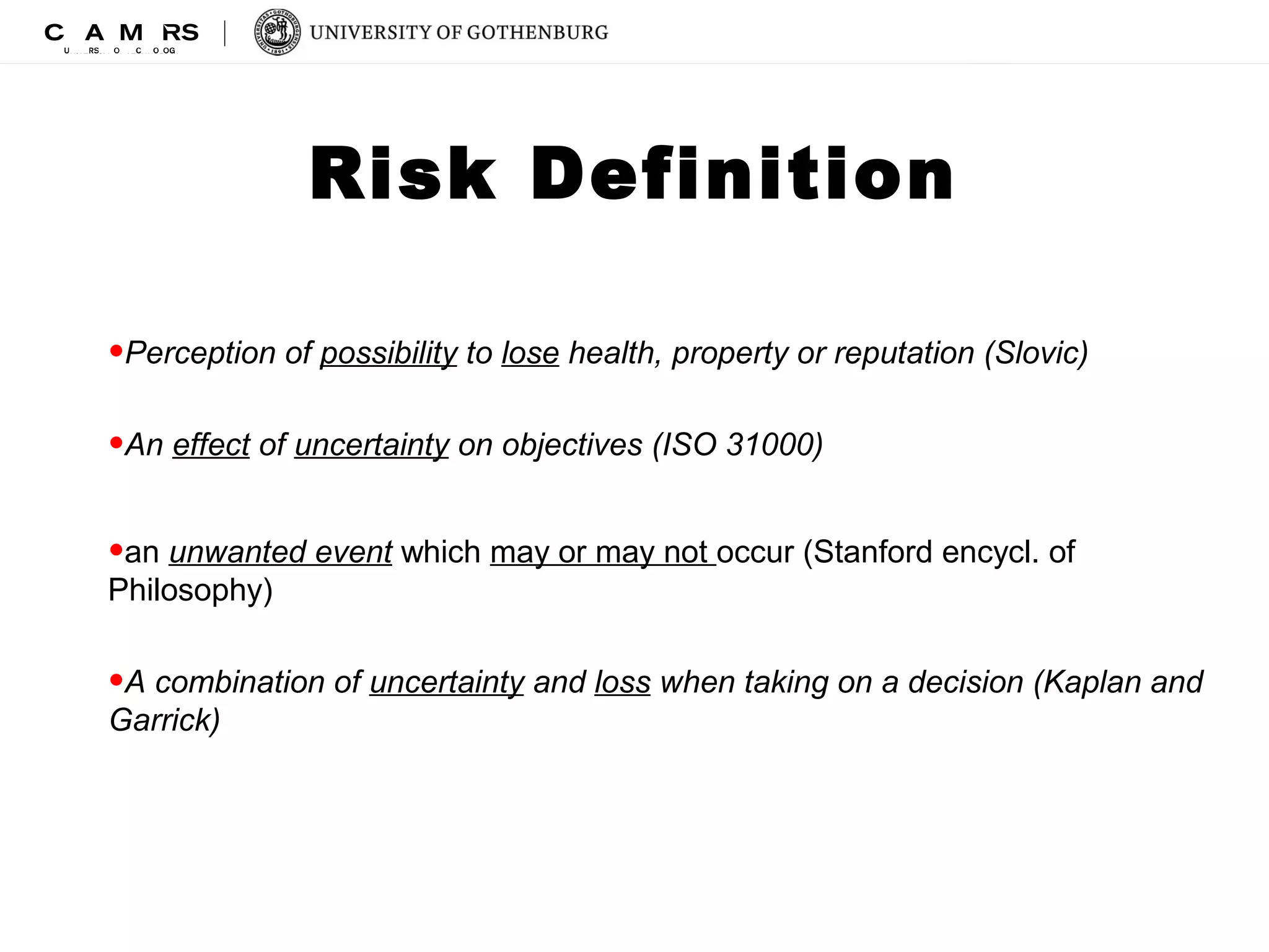 Risk Definition 
•Perception of possibility to lose health, property or reputation (Slovic) 
•An effect of uncertainty on objectives (ISO 31000) 
•an unwanted event which may or may not occur (Stanford encycl. of 
Philosophy) 
•A combination of uncertainty and loss when taking on a decision (Kaplan and 
Garrick) 
 