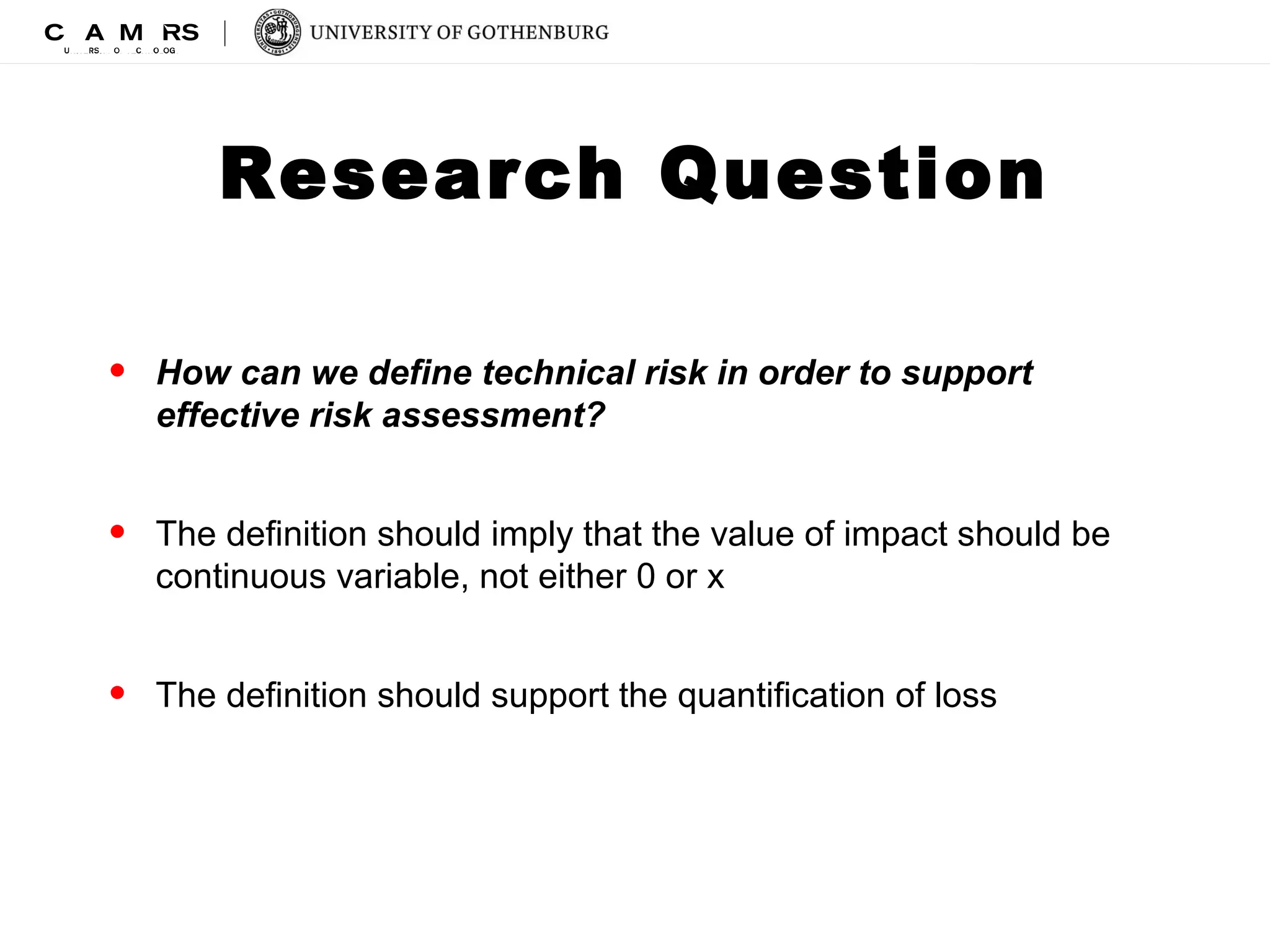 Research Question 
• How can we define technical risk in order to support 
effective risk assessment? 
• The definition should imply that the value of impact should be 
continuous variable, not either 0 or x 
• The definition should support the quantification of loss 
 