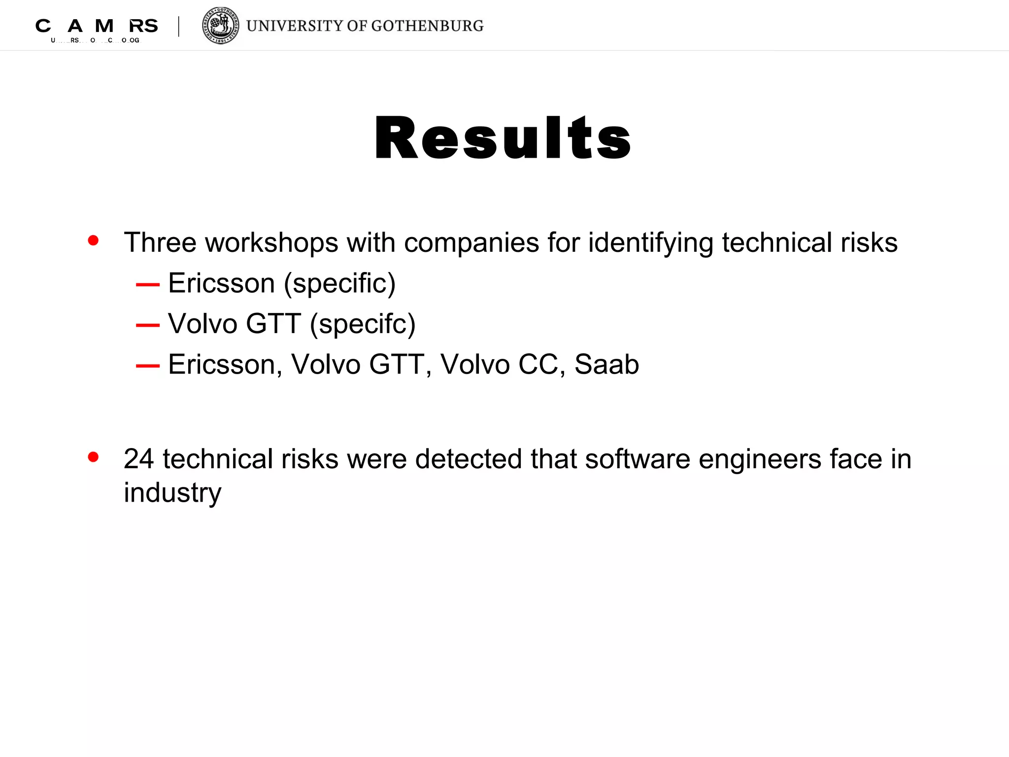 Results 
• Three workshops with companies for identifying technical risks 
– Ericsson (specific) 
– Volvo GTT (specifc) 
– Ericsson, Volvo GTT, Volvo CC, Saab 
• 24 technical risks were detected that software engineers face in 
industry 
 